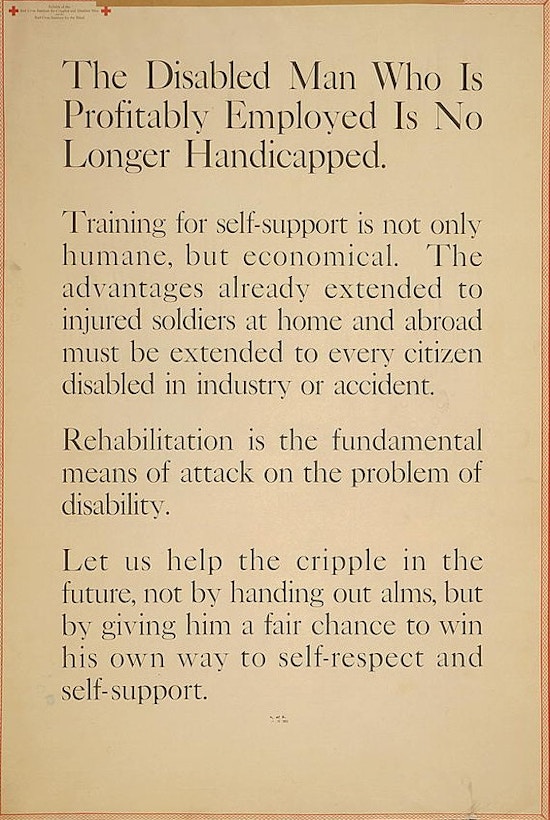 Poster reading that The Disabled Man Who is Profitably Employed Is No Longer Handicapped.

Training for self-support is not only humane, but economical. The advantages already extended to injured soldiers at home and abroad must be extended to every citizen disabled in industry or accident.

Rehabilitation is the fundamental means of attack on the problem of disability. Let us help the cripple in the future, not by handing out alms, but by giving him a fair chance to win his own way to self-respect and self-support.